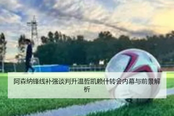 阿森纳锋线补强谈判升温哲凯赖什转会内幕与前景解析