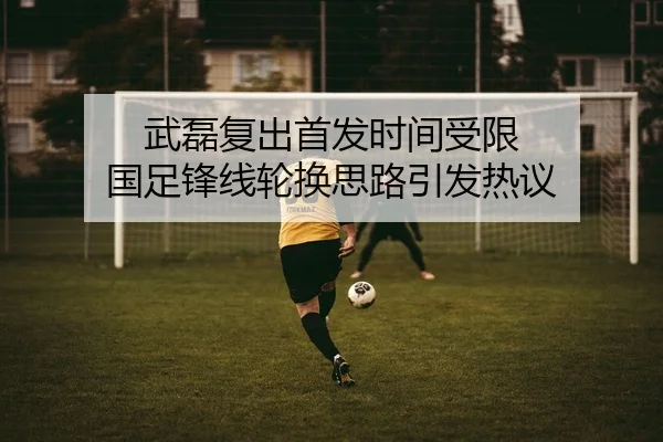 武磊复出首发时间受限 国足锋线轮换思路引发热议 | odsports