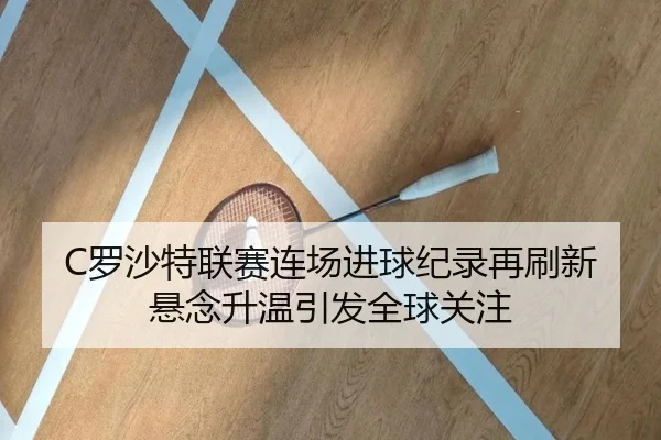 C罗沙特联赛连场进球纪录再刷新悬念升温引发全球关注 | odsports